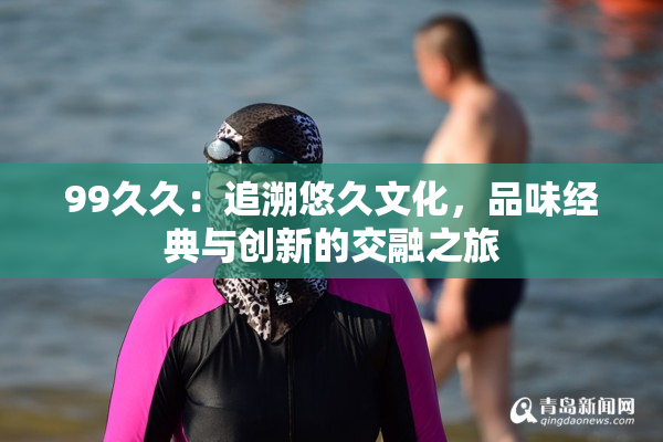 99久久：追溯悠久文化，品味经典与创新的交融之旅