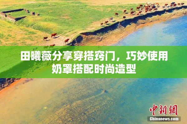 田曦薇分享穿搭窍门，巧妙使用奶罩搭配时尚造型