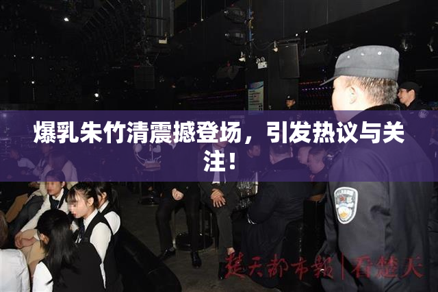 爆乳朱竹清震撼登场，引发热议与关注！