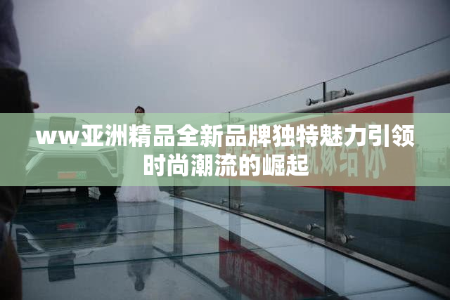 ww亚洲精品全新品牌独特魅力引领时尚潮流的崛起