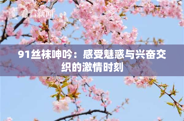 91丝袜呻吟：感受魅惑与兴奋交织的激情时刻