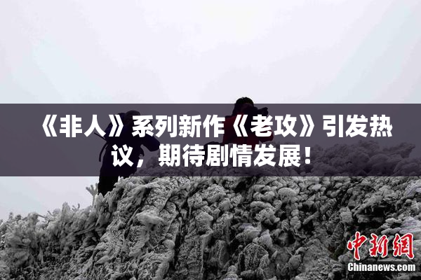 《非人》系列新作《老攻》引发热议，期待剧情发展！