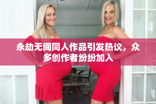 永劫无间同人作品引发热议，众多创作者纷纷加入