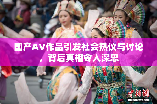 国产AV作品引发社会热议与讨论，背后真相令人深思