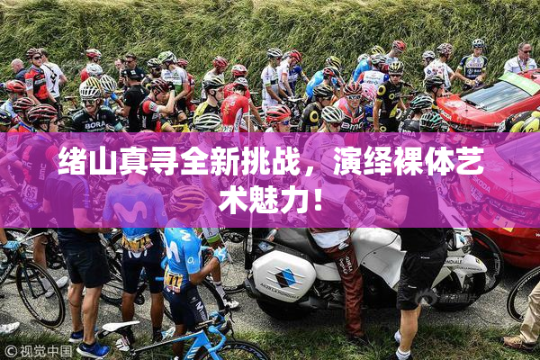 绪山真寻全新挑战，演绎裸体艺术魅力！