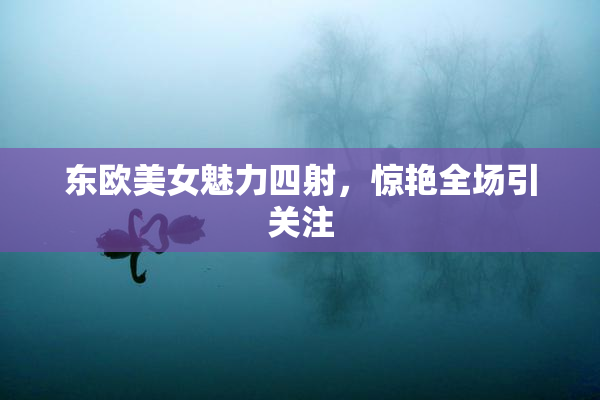 东欧美女魅力四射，惊艳全场引关注