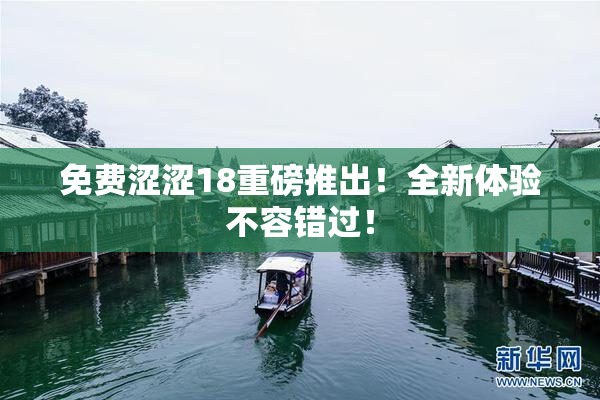 免费涩涩18重磅推出！全新体验不容错过！