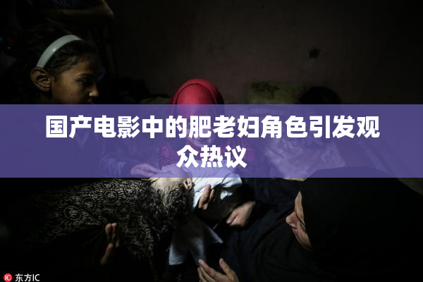 国产电影中的肥老妇角色引发观众热议