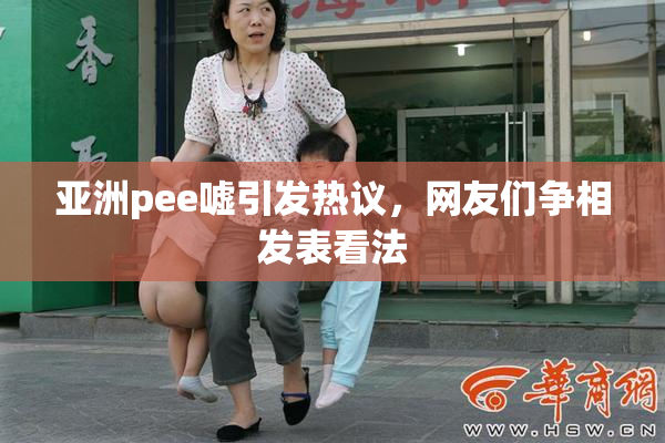 亚洲pee嘘引发热议，网友们争相发表看法