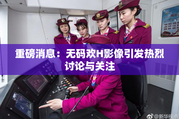 重磅消息：无码欢H影像引发热烈讨论与关注
