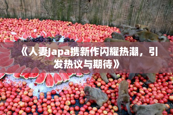 《人妻Japa携新作闪耀热潮，引发热议与期待》