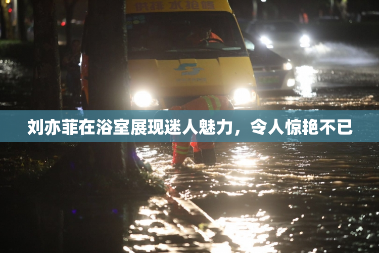 刘亦菲在浴室展现迷人魅力，令人惊艳不已