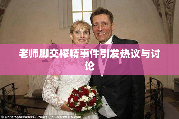 老师脚交榨精事件引发热议与讨论
