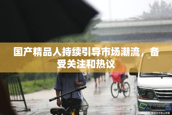 国产精品人持续引导市场潮流，备受关注和热议
