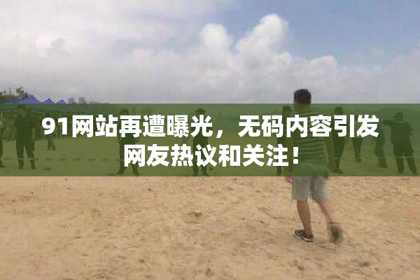 91网站再遭曝光，无码内容引发网友热议和关注！