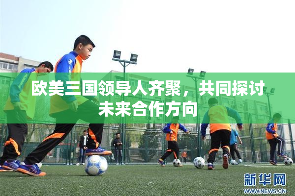 欧美三国领导人齐聚，共同探讨未来合作方向