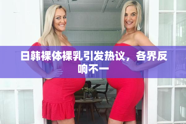 日韩裸体裸乳引发热议，各界反响不一