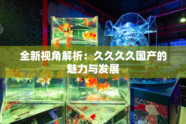 全新视角解析：久久久久国产的魅力与发展