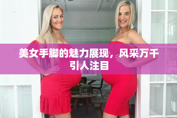 美女手脚的魅力展现，风采万千引人注目