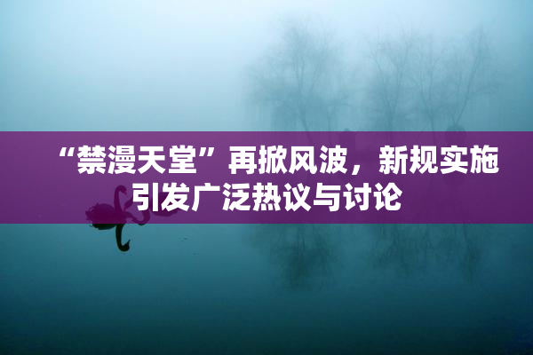 “禁漫天堂”再掀风波，新规实施引发广泛热议与讨论