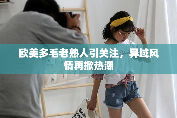 欧美多毛老熟人引关注，异域风情再掀热潮
