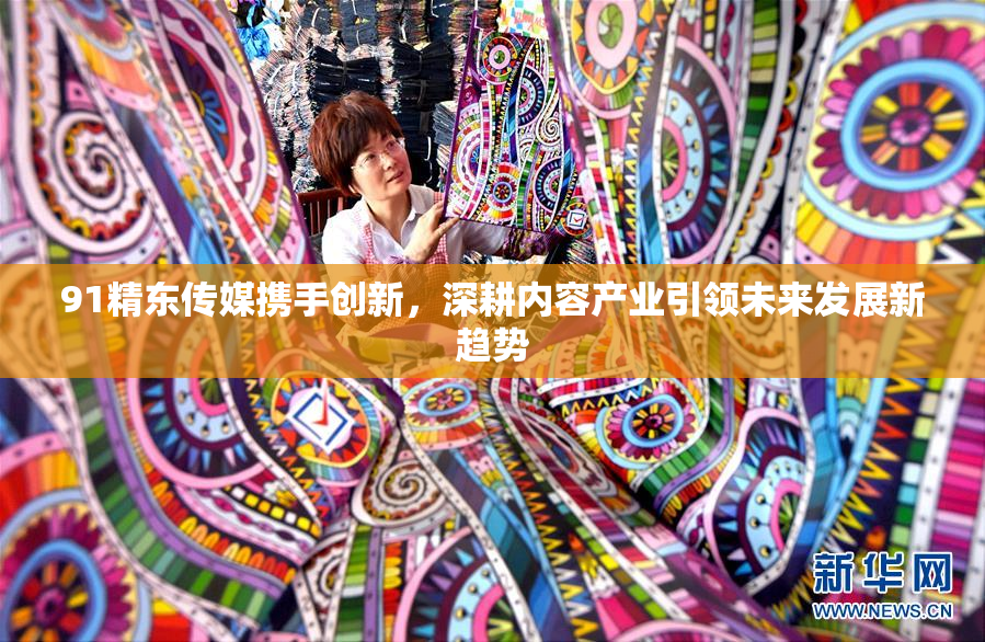 91精东传媒携手创新，深耕内容产业引领未来发展新趋势