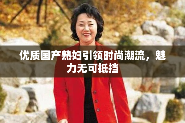 优质国产熟妇引领时尚潮流，魅力无可抵挡