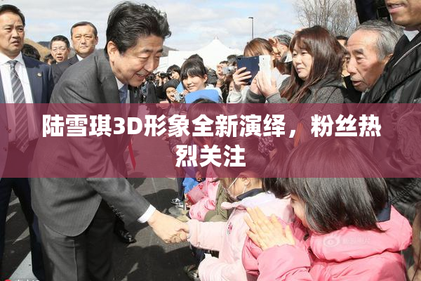 陆雪琪3D形象全新演绎，粉丝热烈关注
