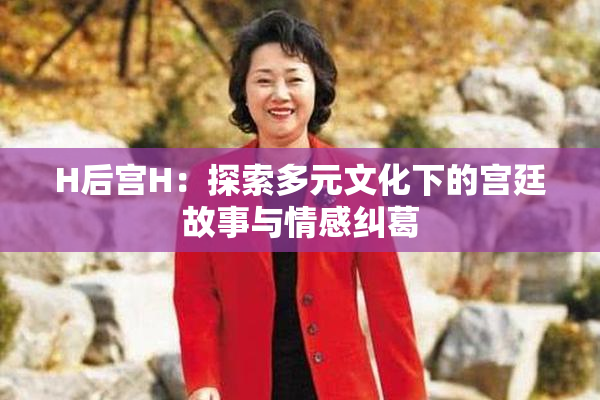 H后宫H：探索多元文化下的宫廷故事与情感纠葛