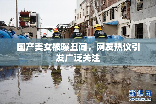 国产美女被曝丑闻，网友热议引发广泛关注