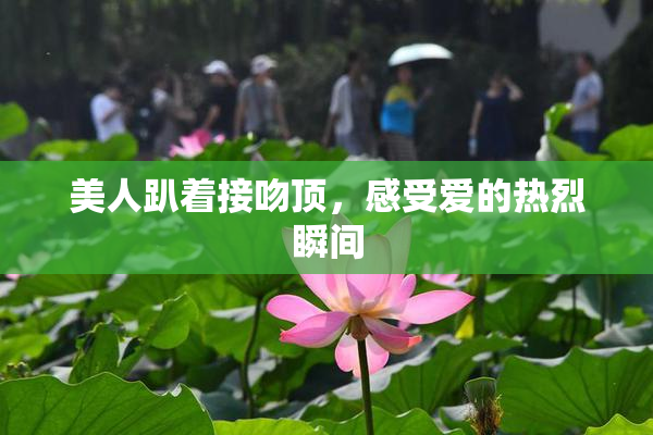 美人趴着接吻顶，感受爱的热烈瞬间