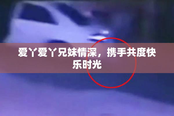 爱丫爱丫兄妹情深，携手共度快乐时光
