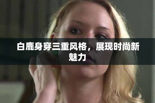 白鹿身穿三重风格，展现时尚新魅力