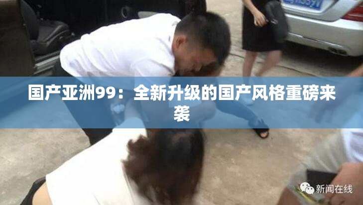 国产亚洲99：全新升级的国产风格重磅来袭
