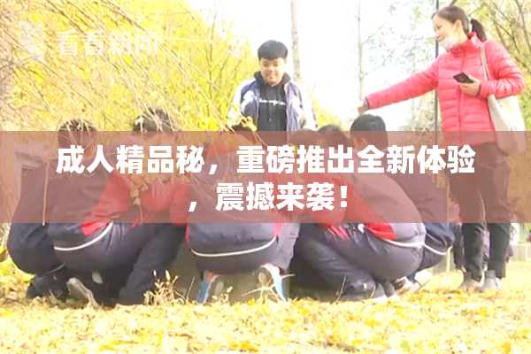 成人精品秘，重磅推出全新体验，震撼来袭！