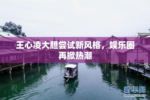 王心凌大胆尝试新风格，娱乐圈再掀热潮