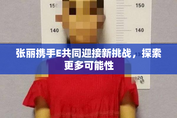 张丽携手E共同迎接新挑战，探索更多可能性