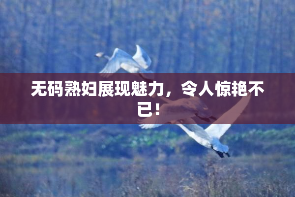 无码熟妇展现魅力，令人惊艳不已！