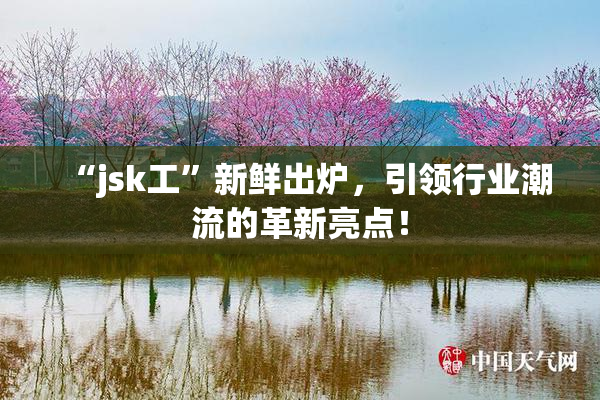 “jsk工”新鲜出炉，引领行业潮流的革新亮点！