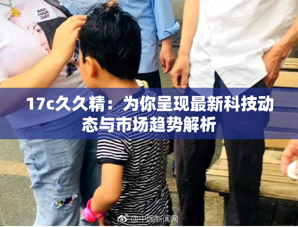 17c久久精：为你呈现最新科技动态与市场趋势解析
