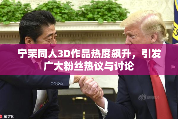 宁荣同人3D作品热度飙升，引发广大粉丝热议与讨论