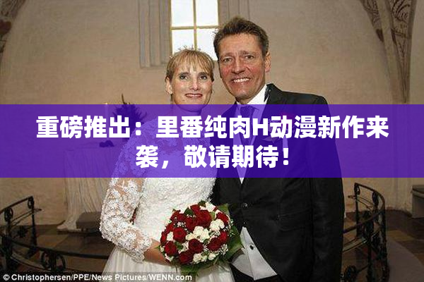 重磅推出：里番纯肉H动漫新作来袭，敬请期待！