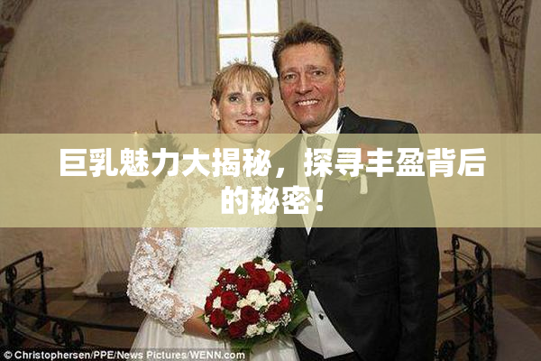 巨乳魅力大揭秘，探寻丰盈背后的秘密！