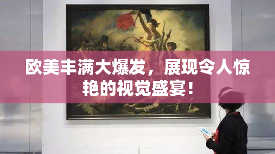 欧美丰满大爆发，展现令人惊艳的视觉盛宴！