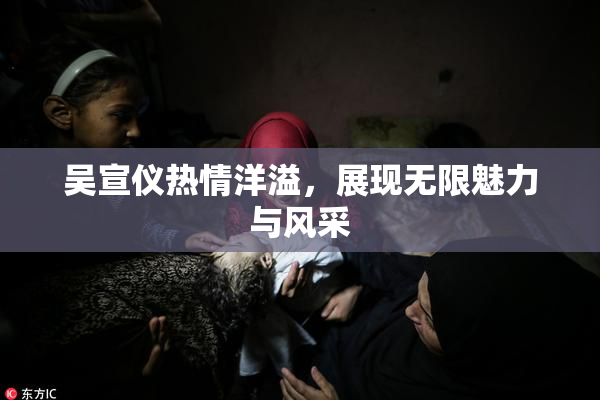 吴宣仪热情洋溢，展现无限魅力与风采