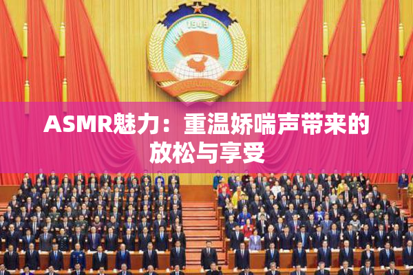 ASMR魅力：重温娇喘声带来的放松与享受