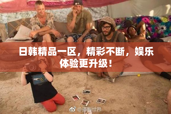 日韩精品一区，精彩不断，娱乐体验更升级！