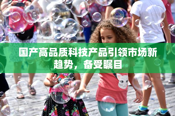 国产高品质科技产品引领市场新趋势，备受瞩目