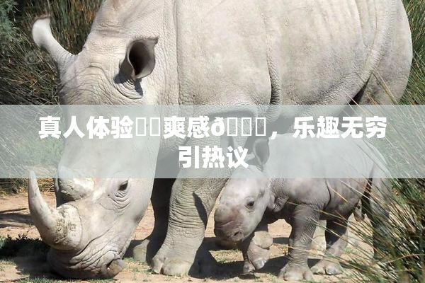 真人体验❌‌爽感🔞，乐趣无穷引热议