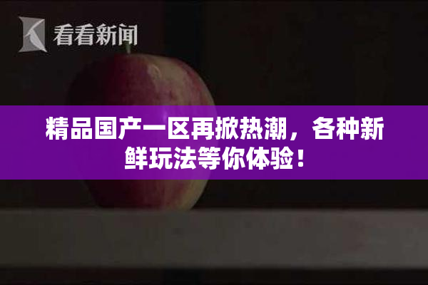 精品国产一区再掀热潮，各种新鲜玩法等你体验！